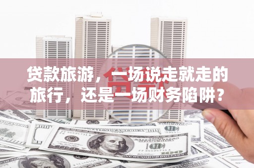 隆回贷款旅游，一场说走就走的旅行，还是一场财务陷阱？