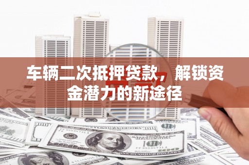 隆回车辆二次抵押贷款，解锁资金潜力的新途径
