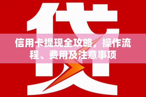 隆回信用卡提现全攻略，操作流程、费用及注意事项