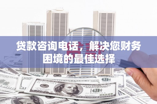 隆回贷款咨询电话，解决您财务困境的最佳选择