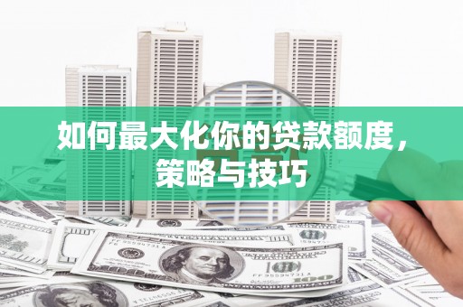 隆回如何最大化你的贷款额度，策略与技巧