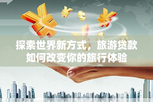 隆回探索世界新方式，旅游贷款如何改变你的旅行体验