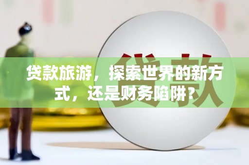 隆回贷款旅游，探索世界的新方式，还是财务陷阱？