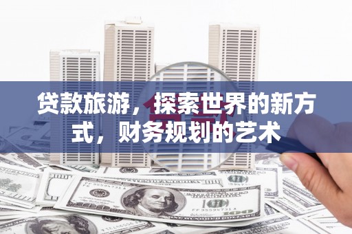 隆回贷款旅游，探索世界的新方式，财务规划的艺术