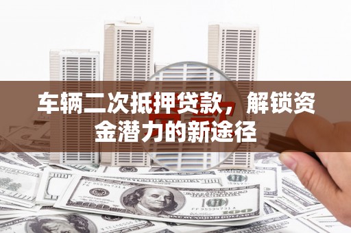 隆回车辆二次抵押贷款，解锁资金潜力的新途径