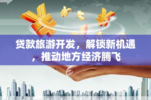 隆回贷款旅游开发，解锁新机遇，推动地方经济腾飞
