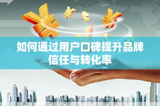 隆回如何通过用户口碑提升品牌信任与转化率